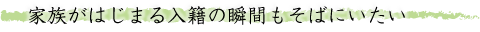 家族がはじまる入籍の瞬間もそばにいたい